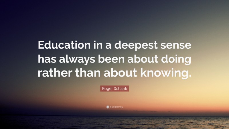 Roger Schank Quote: “Education in a deepest sense has always been about doing rather than about knowing.”