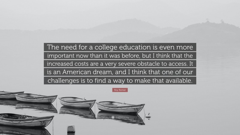 Roy Romer Quote: “The need for a college education is even more important now than it was before, but I think that the increased costs are a very severe obstacle to access. It is an American dream, and I think that one of our challenges is to find a way to make that available.”