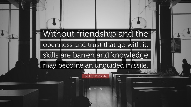 Frank H. T. Rhodes Quote: “Without friendship and the openness and trust that go with it, skills are barren and knowledge may become an unguided missile.”