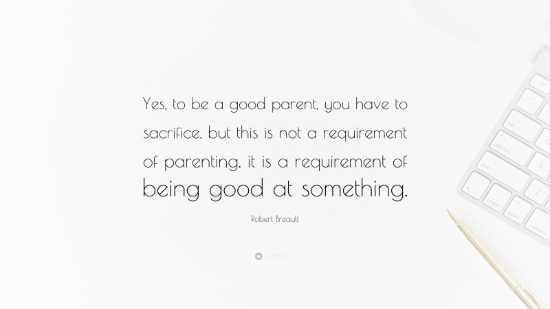 Robert Breault Quote: “Yes, to be a good parent, you have to sacrifice, but this is not a requirement of parenting, it is a requirement of being good at something.”