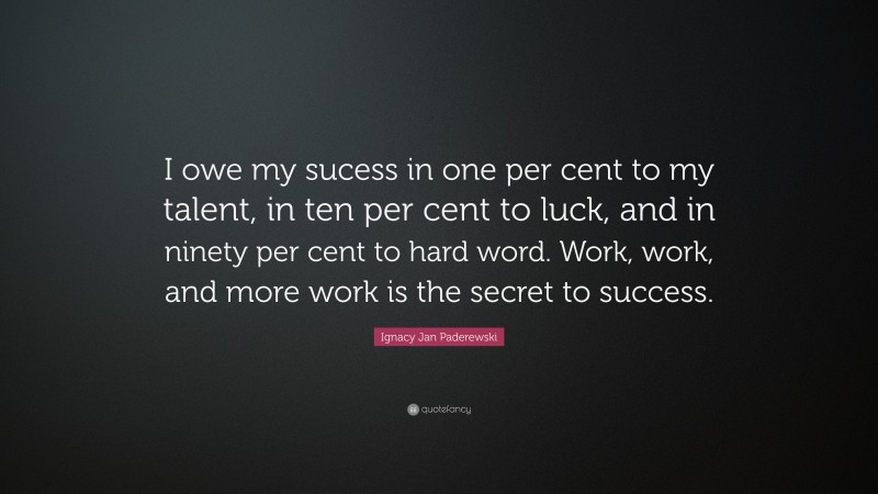 Ignacy Jan Paderewski Quote: “I owe my sucess in one per cent to my talent, in ten per cent to luck, and in ninety per cent to hard word. Work, work, and more work is the secret to success.”