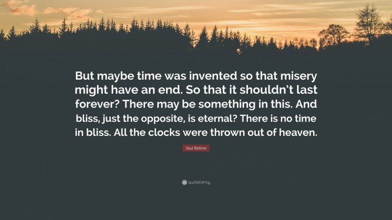 Saul Bellow Quote: “But maybe time was invented so that misery might have an end. So that it shouldn’t last forever? There may be something in this. And bliss, just the opposite, is eternal? There is no time in bliss. All the clocks were thrown out of heaven.”