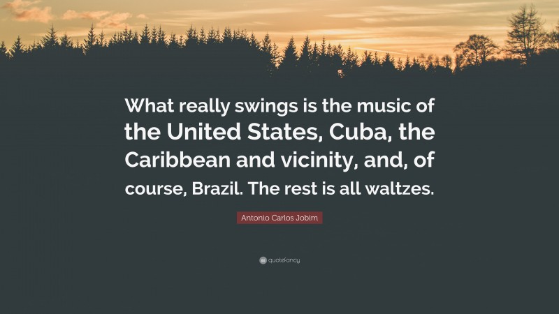 Antonio Carlos Jobim Quote: “What really swings is the music of the United States, Cuba, the Caribbean and vicinity, and, of course, Brazil. The rest is all waltzes.”