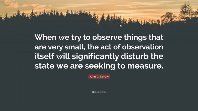 John D. Barrow Quote: “When we try to observe things that are very small, the act of observation itself will significantly disturb the state we are seeking to measure.”