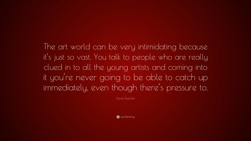 Daniel Radcliffe Quote: “The art world can be very intimidating because it’s just so vast. You talk to people who are really clued in to all the young artists and coming into it you’re never going to be able to catch up immediately, even though there’s pressure to.”