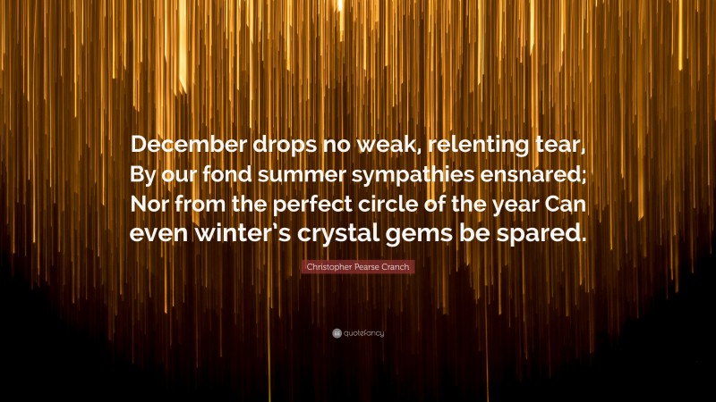 Christopher Pearse Cranch Quote: “December drops no weak, relenting tear, By our fond summer sympathies ensnared; Nor from the perfect circle of the year Can even winter’s crystal gems be spared.”