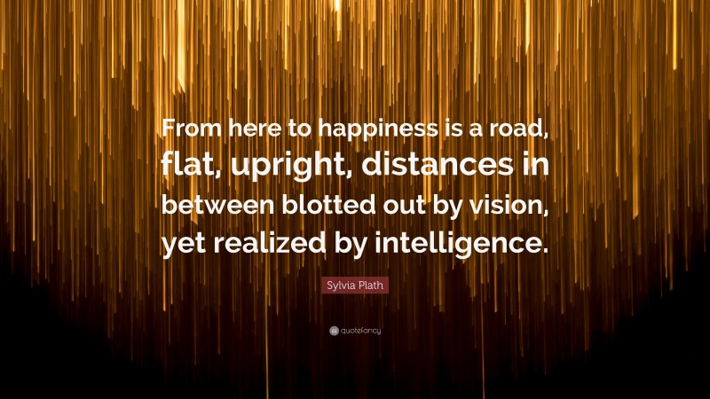 Sylvia Plath Quote: “From here to happiness is a road, flat, upright, distances in between blotted out by vision, yet realized by intelligence.”