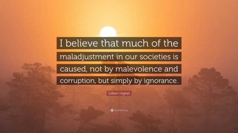Gilbert Highet Quote: “I believe that much of the maladjustment in our societies is caused, not by malevolence and corruption, but simply by ignorance.”