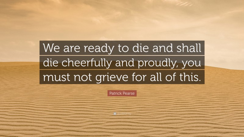 Patrick Pearse Quote: “We are ready to die and shall die cheerfully and proudly, you must not grieve for all of this.”