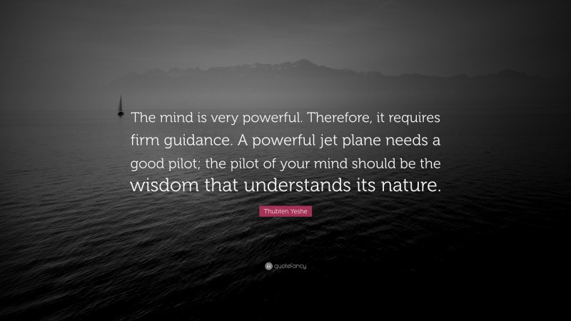 Thubten Yeshe Quote: “The mind is very powerful. Therefore, it requires firm guidance. A powerful jet plane needs a good pilot; the pilot of your mind should be the wisdom that understands its nature.”