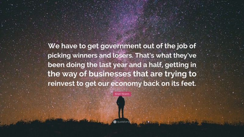 Kristi Noem Quote: “We have to get government out of the job of picking winners and losers. That’s what they’ve been doing the last year and a half, getting in the way of businesses that are trying to reinvest to get our economy back on its feet.”
