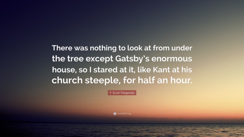 F. Scott Fitzgerald Quote: “There was nothing to look at from under the tree except Gatsby’s enormous house, so I stared at it, like Kant at his church steeple, for half an hour.”