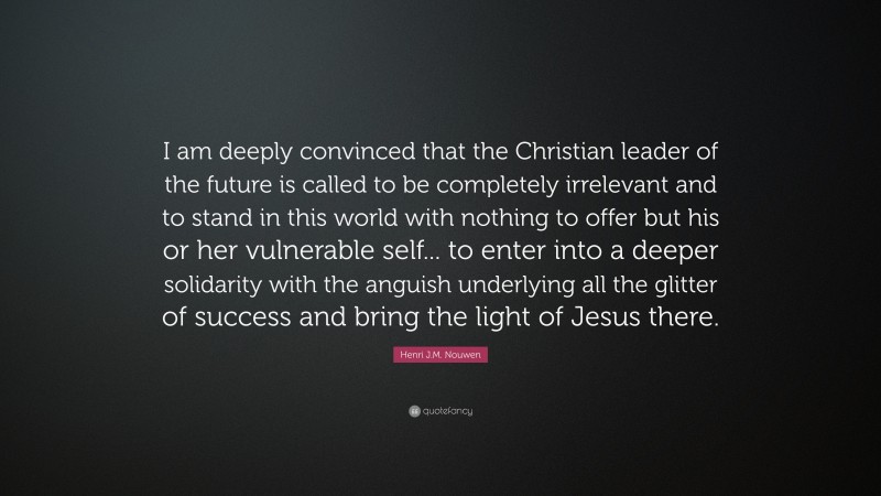 Henri J.M. Nouwen Quote: “I am deeply convinced that the Christian leader of the future is called to be completely irrelevant and to stand in this world with nothing to offer but his or her vulnerable self... to enter into a deeper solidarity with the anguish underlying all the glitter of success and bring the light of Jesus there.”