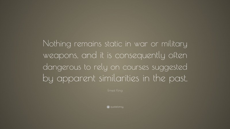 Ernest King Quote: “Nothing remains static in war or military weapons, and it is consequently often dangerous to rely on courses suggested by apparent similarities in the past.”