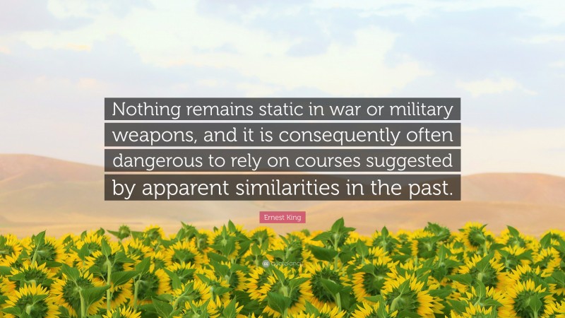 Ernest King Quote: “Nothing remains static in war or military weapons, and it is consequently often dangerous to rely on courses suggested by apparent similarities in the past.”