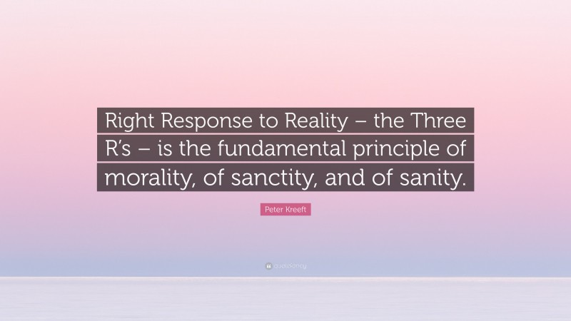 Peter Kreeft Quote: “Right Response to Reality – the Three R’s – is the fundamental principle of morality, of sanctity, and of sanity.”