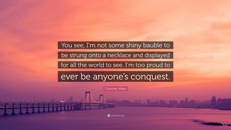 Courtney Milan Quote: “You see, I’m not some shiny bauble to be strung onto a necklace and displayed for all the world to see. I’m too proud to ever be anyone’s conquest.”