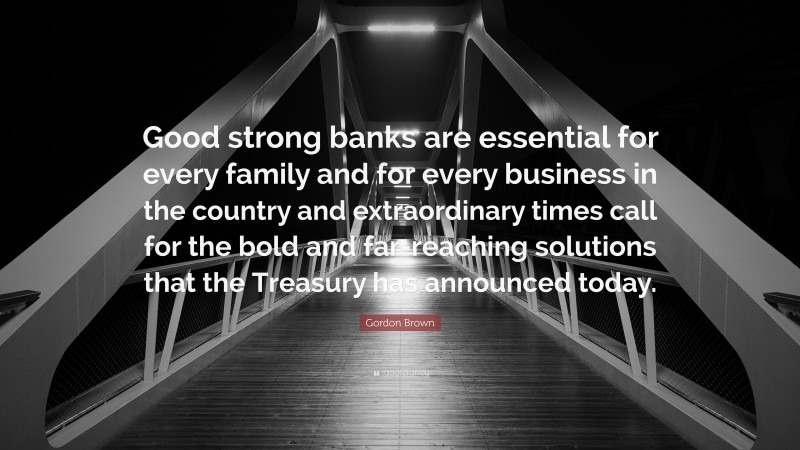 Gordon Brown Quote: “Good strong banks are essential for every family and for every business in the country and extraordinary times call for the bold and far-reaching solutions that the Treasury has announced today.”