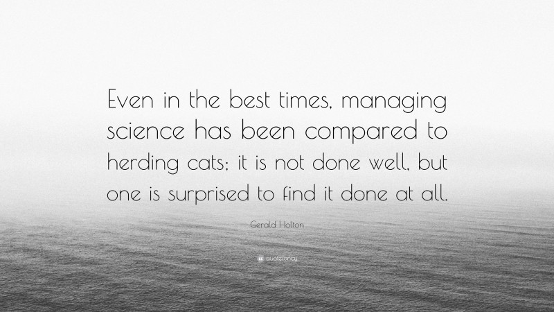Gerald Holton Quote: “Even in the best times, managing science has been compared to herding cats; it is not done well, but one is surprised to find it done at all.”