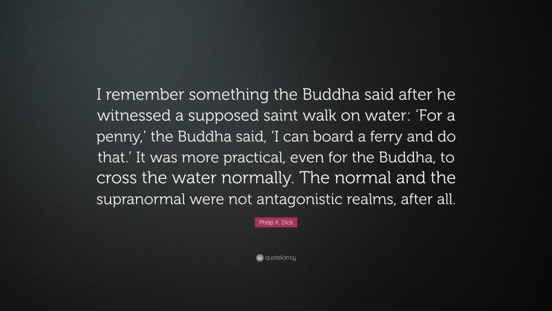 Philip K. Dick Quote: “I remember something the Buddha said after he witnessed a supposed saint walk on water: ‘For a penny,’ the Buddha said, ‘I can board a ferry and do that.’ It was more practical, even for the Buddha, to cross the water normally. The normal and the supranormal were not antagonistic realms, after all.”