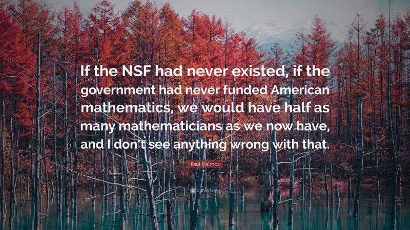 Paul Halmos Quote: “If the NSF had never existed, if the government had never funded American mathematics, we would have half as many mathematicians as we now have, and I don’t see anything wrong with that.”