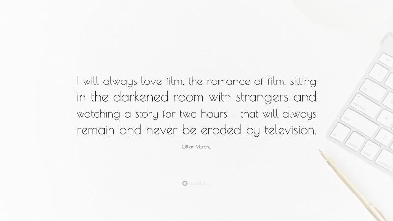 Cillian Murphy Quote: “I will always love film, the romance of film, sitting in the darkened room with strangers and watching a story for two hours – that will always remain and never be eroded by television.”
