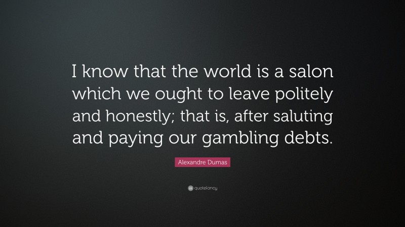 Alexandre Dumas Quote: “I know that the world is a salon which we ought to leave politely and honestly; that is, after saluting and paying our gambling debts.”