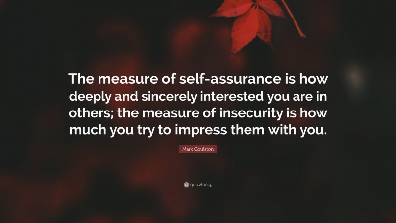 Mark Goulston Quote: “The measure of self-assurance is how deeply and sincerely interested you are in others; the measure of insecurity is how much you try to impress them with you.”