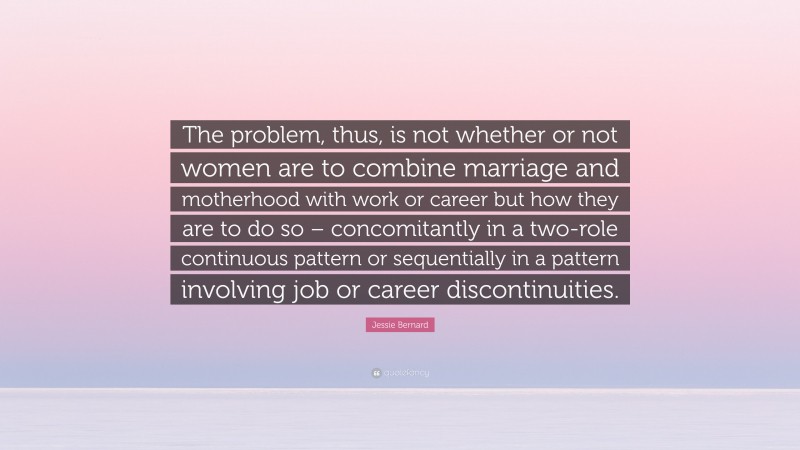 Jessie Bernard Quote: “The problem, thus, is not whether or not women are to combine marriage and motherhood with work or career but how they are to do so – concomitantly in a two-role continuous pattern or sequentially in a pattern involving job or career discontinuities.”