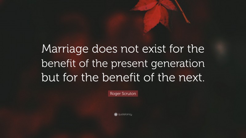 Roger Scruton Quote: “Marriage does not exist for the benefit of the present generation but for the benefit of the next.”