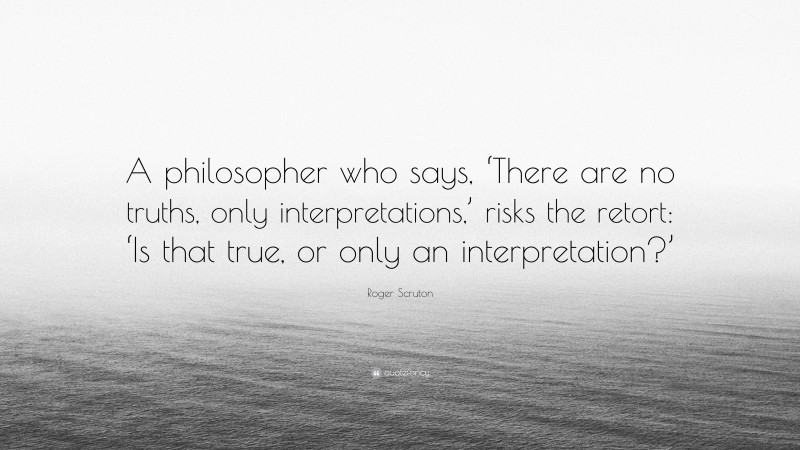 Roger Scruton Quote: “A philosopher who says, ‘There are no truths, only interpretations,’ risks the retort: ‘Is that true, or only an interpretation?’”