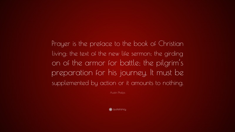 Austin Phelps Quote: “Prayer is the preface to the book of Christian living; the text of the new life sermon; the girding on of the armor for battle; the pilgrim’s preparation for his journey. It must be supplemented by action or it amounts to nothing.”