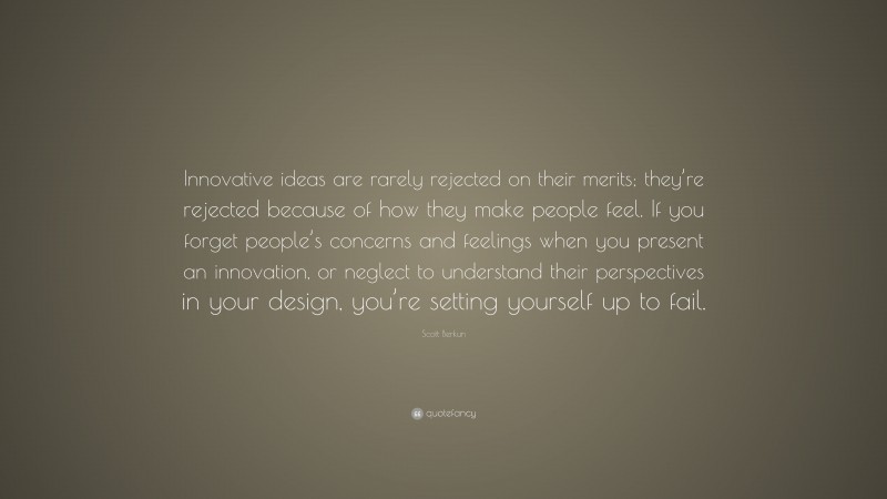 Scott Berkun Quote: “Innovative ideas are rarely rejected on their merits; they’re rejected because of how they make people feel. If you forget people’s concerns and feelings when you present an innovation, or neglect to understand their perspectives in your design, you’re setting yourself up to fail.”