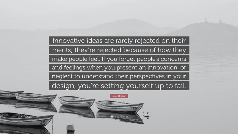 Scott Berkun Quote: “Innovative ideas are rarely rejected on their merits; they’re rejected because of how they make people feel. If you forget people’s concerns and feelings when you present an innovation, or neglect to understand their perspectives in your design, you’re setting yourself up to fail.”