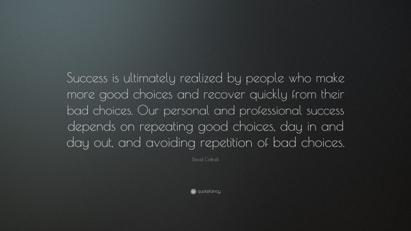 David Cottrell Quote: “Success is ultimately realized by people who make more good choices and recover quickly from their bad choices. Our personal and professional success depends on repeating good choices, day in and day out, and avoiding repetition of bad choices.”