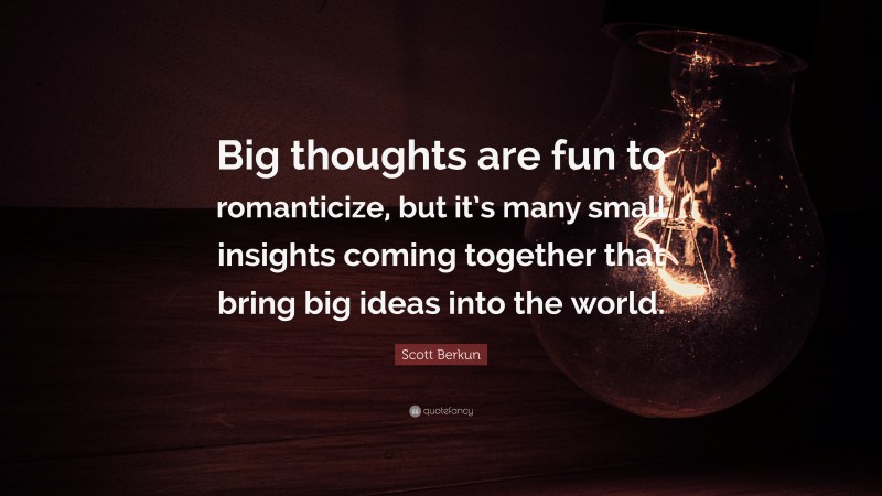 Scott Berkun Quote: “Big thoughts are fun to romanticize, but it’s many small insights coming together that bring big ideas into the world.”