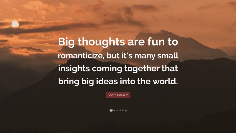 Scott Berkun Quote: “Big thoughts are fun to romanticize, but it’s many small insights coming together that bring big ideas into the world.”