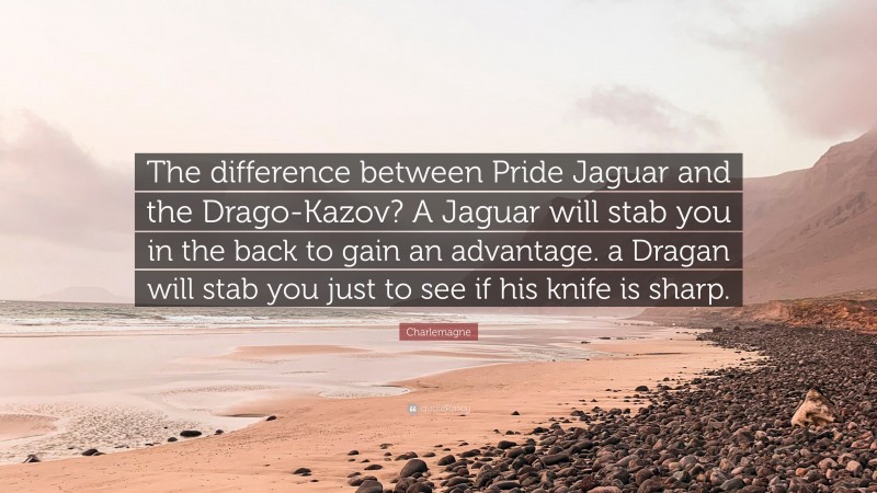 Charlemagne Quote: “The difference between Pride Jaguar and the Drago-Kazov? A Jaguar will stab you in the back to gain an advantage. a Dragan will stab you just to see if his knife is sharp.”