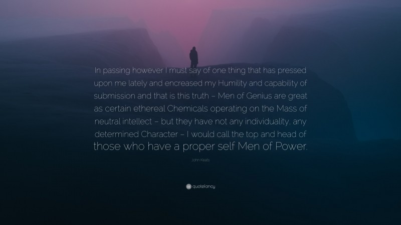 John Keats Quote: “In passing however I must say of one thing that has pressed upon me lately and encreased my Humility and capability of submission and that is this truth – Men of Genius are great as certain ethereal Chemicals operating on the Mass of neutral intellect – but they have not any individuality, any determined Character – I would call the top and head of those who have a proper self Men of Power.”