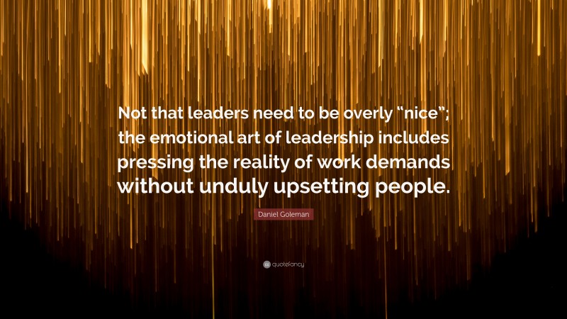 Daniel Goleman Quote: “Not that leaders need to be overly “nice”; the emotional art of leadership includes pressing the reality of work demands without unduly upsetting people.”