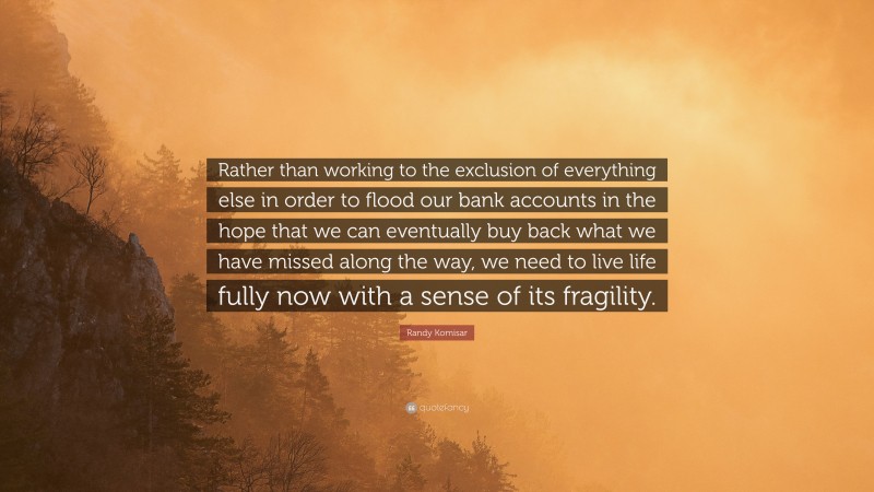 Randy Komisar Quote: “Rather than working to the exclusion of everything else in order to flood our bank accounts in the hope that we can eventually buy back what we have missed along the way, we need to live life fully now with a sense of its fragility.”