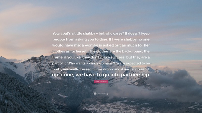 Edith Wharton Quote: “Your coat’s a little shabby – but who cares? It doesn’t keep people from asking you to dine. If I were shabby no one would have me: a woman is asked out as much for her clothes as for herself. The clothes are the background, the frame, if you like: they don’t make success, but they are a part of it. Who wants a dingy woman? We are expected to be pretty and well-dressed till we drop – and if we can’t keep it up alone, we have to go into partnership.”