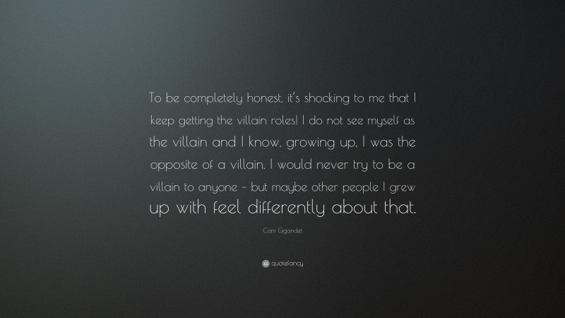 Cam Gigandet Quote: “To be completely honest, it’s shocking to me that I keep getting the villain roles! I do not see myself as the villain and I know, growing up, I was the opposite of a villain. I would never try to be a villain to anyone – but maybe other people I grew up with feel differently about that.”
