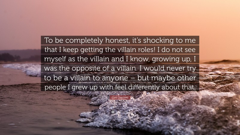 Cam Gigandet Quote: “To be completely honest, it’s shocking to me that I keep getting the villain roles! I do not see myself as the villain and I know, growing up, I was the opposite of a villain. I would never try to be a villain to anyone – but maybe other people I grew up with feel differently about that.”