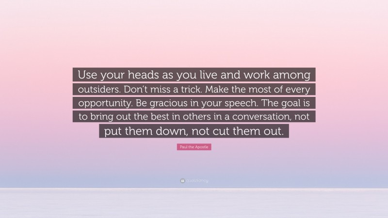 Paul the Apostle Quote: “Use your heads as you live and work among outsiders. Don’t miss a trick. Make the most of every opportunity. Be gracious in your speech. The goal is to bring out the best in others in a conversation, not put them down, not cut them out.”
