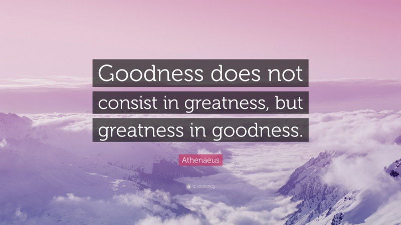 Athenaeus Quote: “Goodness does not consist in greatness, but greatness in goodness.”