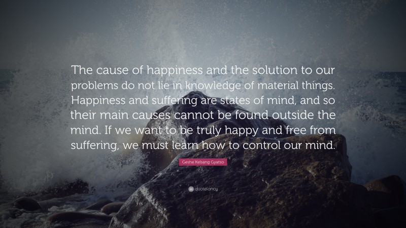 Geshe Kelsang Gyatso Quote: “The cause of happiness and the solution to our problems do not lie in knowledge of material things. Happiness and suffering are states of mind, and so their main causes cannot be found outside the mind. If we want to be truly happy and free from suffering, we must learn how to control our mind.”