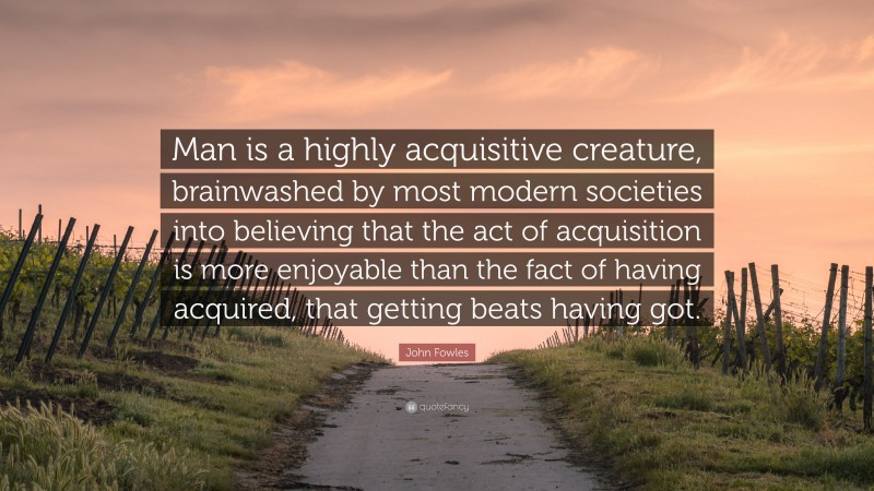 John Fowles Quote: “Man is a highly acquisitive creature, brainwashed by most modern societies into believing that the act of acquisition is more enjoyable than the fact of having acquired, that getting beats having got.”