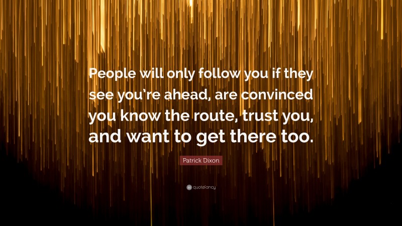 Patrick Dixon Quote: “People will only follow you if they see you’re ahead, are convinced you know the route, trust you, and want to get there too.”