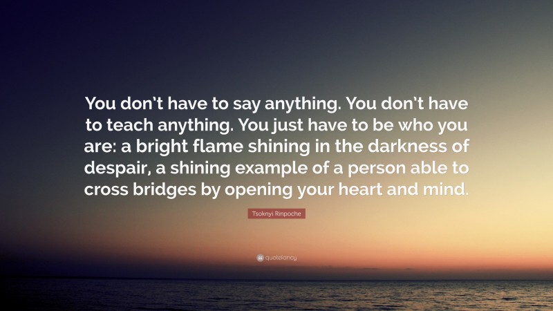 Tsoknyi Rinpoche Quote: “You don’t have to say anything. You don’t have to teach anything. You just have to be who you are: a bright flame shining in the darkness of despair, a shining example of a person able to cross bridges by opening your heart and mind.”